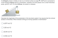 A 2.00 kg(m1) block is initially at rest on an inclined surface at angle 0= 40.0° and is connected to
a free-hanging 5.00 kg mass by a stretchless, massless cord that passes over a small frictionless
pulley. (g=9.81 m/s2). At time 0.00 sec, the system is released.
m2
Calculate the magnitude of the acceleration of the two-block system if we assume that the inclined
surface is frictionless. Which direction will m2 be moving (upwards or downwards)?
6.297 m/s^2
5.20 m/s^2
22.04 m/s^2
O 2.546 m/s^2
