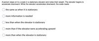 ### Physics of Elevators: Understanding Weight Changes

#### Scenario Description:
A person steps onto a scale in a stationary elevator and notes their weight. The elevator then begins to accelerate downward. The question is: while the elevator accelerates downward, what does the scale read?

#### Multiple Choice Options:
- ○ The same as when it is stationary
- ○ More information is needed
- ○ Less than when the elevator is stationary
- ○ More than if the elevator were accelerating upward
- ○ More than when the elevator is stationary

---

This scenario explores the concept of apparent weight when an object is subject to acceleration, specifically in an elevator. Understanding how the reading on a scale changes depending on the elevator's motion offers insights into the interplay between gravity and acceleration.