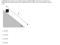 A 5.00 kg block is at rest on an inclined surface at angle 0 = 30.0°. The block is at rest and not
sliding down the surface. Determine the magnitude of the frictional force in this experiment. (g=9.81
m/s?)
L
98.0 N
49.0 N
24.5 N
42.4 N
