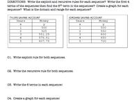 DIRECTIONS: Write the explicit and recursive rules for each sequence? Write the first 4
terms of the sequences then find the 6th term in the sequences? Create a graph for each
sequence? What is the domain and range for each sequence?
TYLERS SAVING ACCOUNT
JORDANS SAVING ACCOUNT
Years
Money
Years
Money
y
1.
500
1
500
525
550
551.25
600
650
4
578.81
4
607.75
700
01. Write explicit rule for both sequences.
02. Write the recursive rule for both sequences.
03. Write the 6 terms in each sequence!
04. Create a graph for each sequence!
