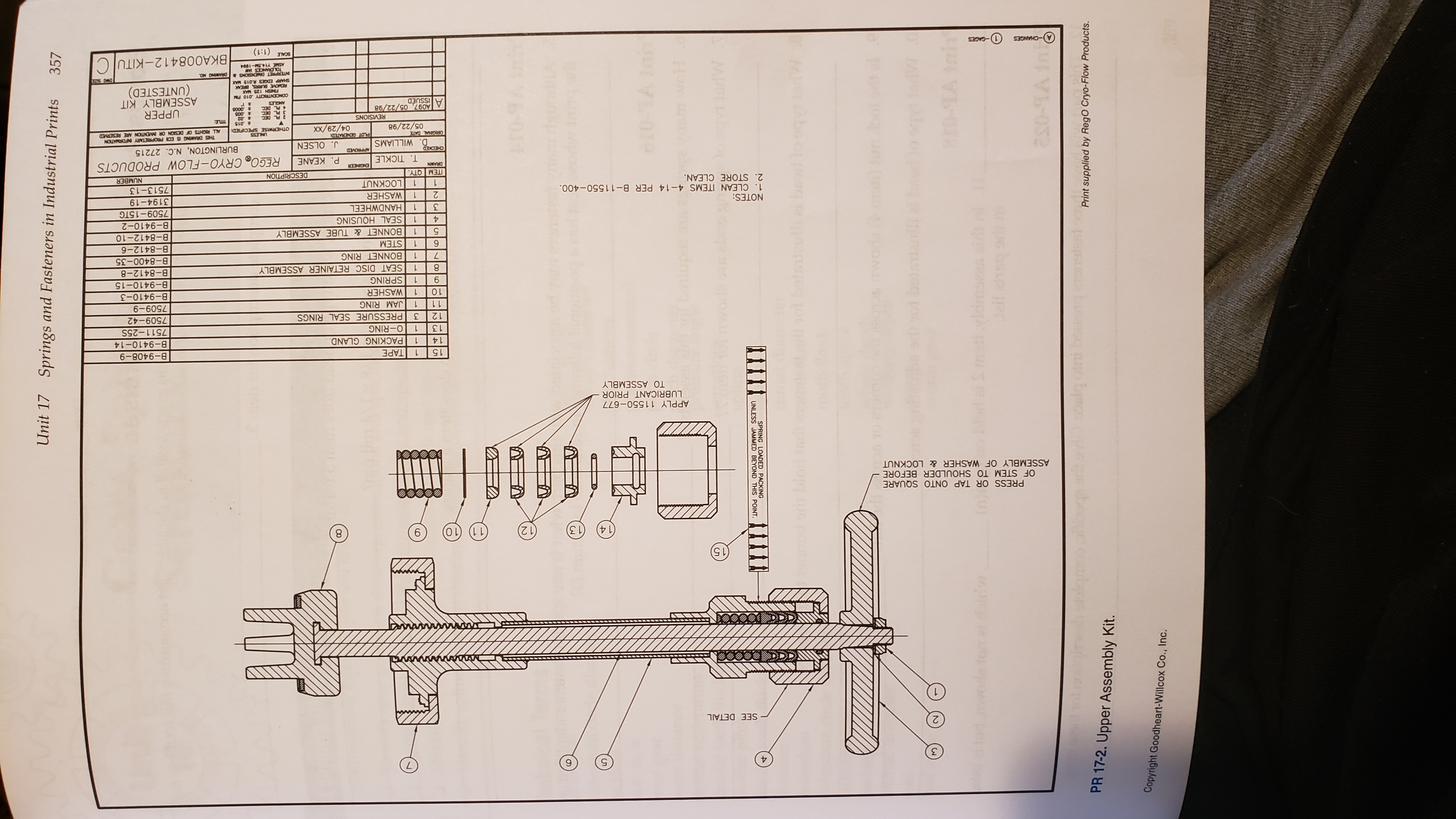 Unit 17 Springs and Fasteners in Industrial Prints
357
10
Ar0-9
Ca vaar
wol
gevdiedW
ШT
UNLESS JAMMED BEYOND THIS POINT.
SPRING LOADED PACKING
to 99
W
br
6rh
e0 iun
oria
0
mti vldmsess aid r
4ail ahso ori
l doifw
as0-9A ini
Print supplied by RegO Cryo-Flow Products.
PR 17-2. Upper Assembly Kit.
Copyright Goodheart-Willcox Co., Inc.
SEE DETAIL
(15
14)
(13
12
6
LL
PRESS OR TAP ONTO SQUARE
OF STEM TO SHOULDER BEFORE
ASSEMBLY OF WASHER & LOCKNUT
APPLY 11550-677
LUBRICANT PRIOR
TO ASSEMBLY
15
TAPE
B-9408-9
14
PACKING GLAND
B-9410-14
13
1
O-RING
7511-25S
12
3
PRESSURE SEAL RINGS
7509-42
11
1
JAM RING
6-600
B-9410-3
10
WASHER
SPRING
B-9410-15
6
SEAT DISC RETAINER ASSEMBLY
B-8412-8
BONNET RING
B-8400-35
STEM
B-8412-6
9
BONNET&TUBE ASSEMBLY
SEAL HOUSING
HANDWHEEL
B-8412-10
B-9410-2
3
7509-15TG
NOTES:
1. CLEAN ITEMS 4-14 PER B-11550-400
2. STORE CLEAN.
2
WASHER
3194-19
LOCKNUT
7513-13
ITEM QTY.
DESCRIPTION
NUMBER
REGO CRYO-FLOW PRODUCTS
BURLINGTON, N.C. 27215
DRAWN
T. TICKLE
P. KEANE
D. WILLIAMS
J. OLSEN
THIS DRAWING S EC PROPRIETARY INFORMATION
ALL RIGHTS OF DESIGN OR INMENTION ARE RESERVED
PLOT GENERATED
05/22/98
OTHERWISE SPECIFIED
XX/67/
t 015
2 PL DEC
3 PL DEC
4 PL DEC
UPPER
ASSEMBLY KIT
(UNTESTED)
SNSVISIS
A097, 05/22/98
A issUED
CONCENTRICITY 010 FM
REMOVE BURRS BREAK
INTERPRET DIENSONS& DRAWING NO
TOLERANCES AW
NS R
BKA008412-KITUC
661-NSLA 3SY
-CHANGES
1-GAGES
(1:1)
