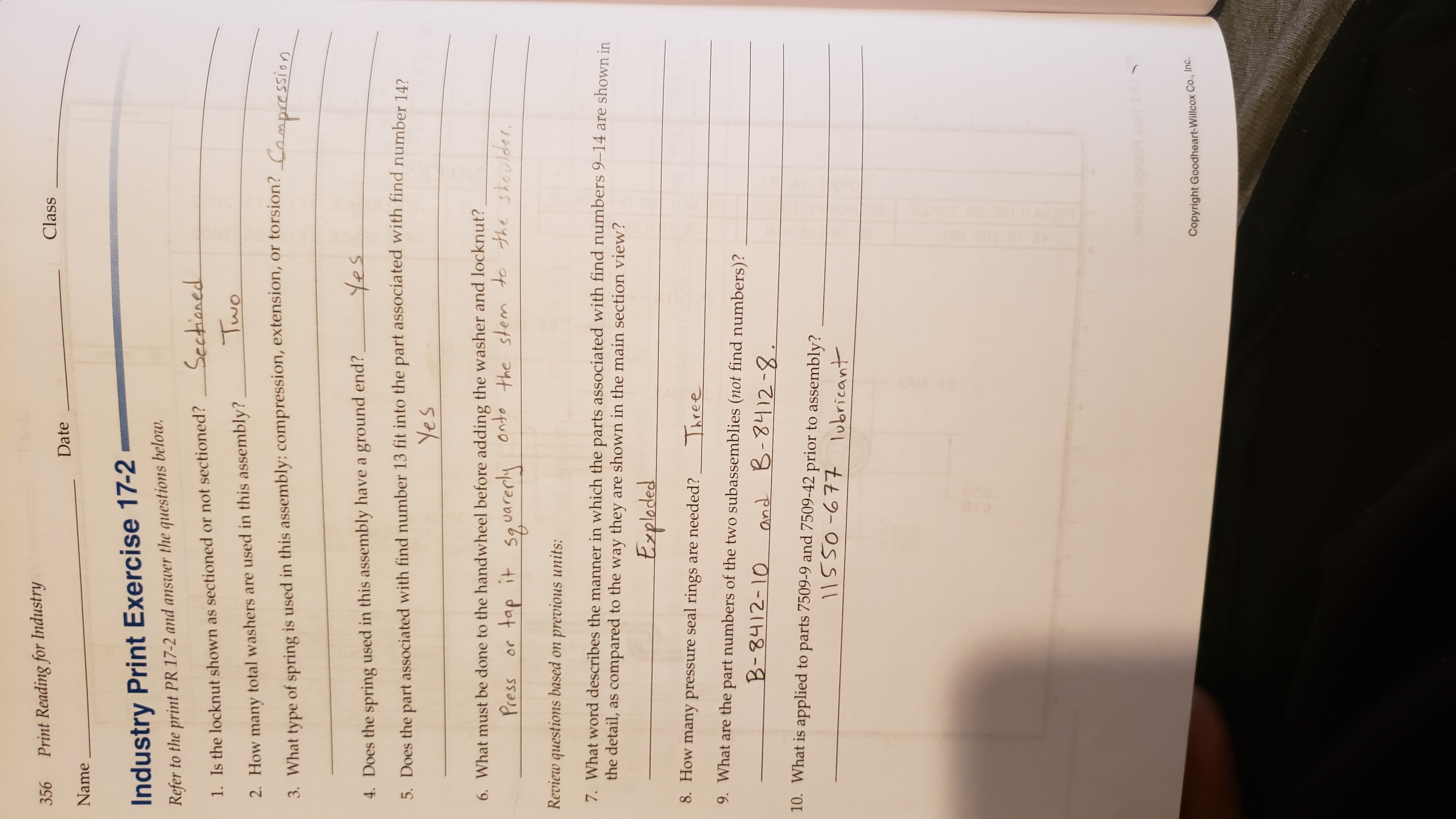 Print Reading for Industry
356
Class
Date
Name
Industry Print Exercise 17-2
Refer to the print PR 17-2 and answer the questions below.
Sectianed
1. Is the locknut shown as sectioned or not sectioned?
Two
2. How many total washers are used in this assembly?
3. What type of spring is used in this assembly: compression, extension, or torsion? Campressi on
4. Does the spring used in this assembly have a ground end?
5. Does the part associated with find number 13 fit into the part associated with find number 142
Yes
6. What must be done to the handwheel before adding the washer and locknut?
onto
the stem to the shoulder
Press
or tap it
59 uare
Review questions based on previous units:
7. What word describes the manner in which the parts associated with find numbers 9-14 are shown in
the detail, as compared to the way they are shown in the main section view?
Expladed
8. How many pressure seal rings are needed?
Three
9. What are the part numbers of the two subassemblies (not find numbers)?
B-8412-10
and B-8412-8
10. What is applied to parts 7509-9 and 7509-42 prior to assembly?
11S50-677 1obricant
Copyright Goodheart-Willcox Co., Inc.
