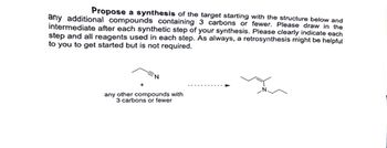 Propose a synthesis of the target starting with the structure below and
any additional compounds containing 3 carbons or fewer. Please draw in the
intermediate after each synthetic step of your synthesis. Please clearly indicate each
step and all reagents used in each step. As always, a retrosynthesis might be helpful
to you to get started but is not required.
N
any other compounds with
3 carbons or fewer
N