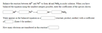 Balance the reaction between Al* and Ni²* to form Al and NiO, in acidic solution. When you have
balanced the equation using the smallest integers possible, enter the coefficients of the species shown.
Al+
Nio,
Water appears in the balanced equation as a
|(reactant, product, neither) with a coefficient
of
(Enter 0 for neither.)
How many electrons are transferred in this reaction?
