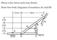 Please write down each step clearly.
Draw free-body diagrams of members AC and BG
3 m
8 m
2 m
15
2 m
2 m
A
300 N
CO
