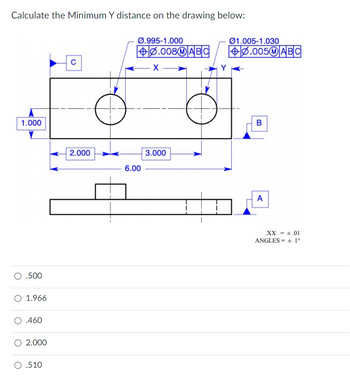 **Calculate the Minimum Y Distance on the Drawing Below:**

The image depicts a technical drawing with a rectangular object featuring two circular holes. Key dimensions and geometric tolerances are labeled as follows:

1. **Dimensions:**
   - The height of the rectangle is labeled as 1.000.
   - The width is divided into sections: 2.000 (left section), 3.000 (middle section), and the total width is 6.00.

2. **Hole Dimensions and Tolerances:**
   - The left hole has a diameter range of Ø0.995 to Ø1.000 with a geometric tolerance indicated by a feature control frame (⌀0.008, M, A, B, C).
   - The right hole has a diameter range of Ø1.005 to Ø1.030 with another feature control frame (⌀0.005, M, A, B, C).

3. **Views:**
   - Top view showing the placement of the holes.
   - A side view illustrating the depth and showing datum triangles A, B, and C.

4. **Datum and Angles:**
   - Datum references: A, B, and C are indicated for geometric control.
   - Tolerances are specified as .XX = ± 0.01, with angles ± 1°.

**Options for the Minimum Y Distance are:**

- 0.500
- 1.966
- 0.460
- 2.000
- 0.510