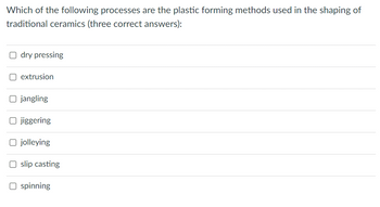 Which of the following processes are the plastic forming methods used in the shaping of
traditional ceramics (three correct answers):
Odry pressing
O extrusion
O jangling
O jiggering
O jolleying
Oslip casting
O spinning