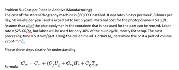 **Problem 5: Cost per Piece in Additive Manufacturing**

The cost of the stereolithography machine is $60,000 installed. It operates 5 days per week, 8 hours per day, 50 weeks per year, and is expected to last 5 years. Material cost for the photopolymer is $150 per liter. Assume that all of the photopolymer in the container that is not used for the part can be reused. Labor rate is $25.00 per hour, but labor will be used for only 30% of the build cycle, mostly for setup. The post-processing time is 5.0 minutes per part. Using the cycle time of 3.27849 hours, determine the cost for a part with a volume of 22,564 mm³.

**Please show steps clearly for understanding.**

**Formula:**

\[ C_{pc} = C_m + (C_L U_L + C_{eq})T_c + C_L T_{pp} \]