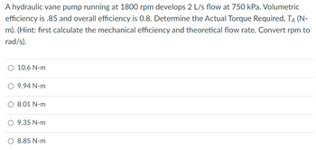 A hydraulic vane pump running at 1800 rpm develops 2 L/s flow at 750 kPa. Volumetric
efficiency is .85 and overall efficiency is 0.8. Determine the Actual Torque Required, TÀ (N-
m). (Hint: first calculate the mechanical efficiency and theoretical flow rate. Convert rpm to
rad/s).
O 10.6 N-m
O 9.94 N-m
O 8.01 N-m
O 9.35 N-m
O 8.85 N-m