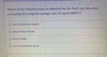 Which of the following must be adjusted for the firm's tax rate when
estimating the weighted average cost of capital WACC?
O Cost of common equity
O All of those choices
Cost of debt
O Cost of preferred stock