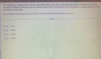 ### Bond Yield Question

The Sisyphian Company has a bond outstanding with a face value of $5,000 that reaches maturity in nine years. The bond certificate indicates that the stated coupon rate for this bond is 8.3% and that the coupon payments are to be made semiannually.

Assuming that this bond trades for $5,561, then the YTM (Yield to Maturity) for this bond is closest to:

- **A. 5.3%**

- **B. 9.28%**

- **C. 7.95%**

- **D. 6.63%**