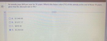 **Question:**

An annuity pays $49 per year for 16 years. What is the future value (FV) of this annuity at the end of those 16 years, given that the discount rate is 9%?

**Options:**

- A. $1,940.60
- B. $1,617.17
- C. $970.30
- D. $2,264.04

**Explanation:**

To solve this question, one would use the Future Value of Annuity formula, which calculates the future value of a series of equal payments at regular intervals, taking into account a specified interest or discount rate. The formula is:

\[ FV = P \times \frac{(1 + r)^n - 1}{r} \]

Where:
- \( P \) is the payment amount ($49),
- \( r \) is the interest rate (9% or 0.09),
- \( n \) is the number of periods (16 years).

By plugging in the values:

\[ FV = 49 \times \frac{(1 + 0.09)^{16} - 1}{0.09} \]

\[ FV = 49 \times \frac{3.6042 - 1}{0.09} \]

\[ FV ≈ 49 \times 28.9355 \]

\[ FV ≈ 2,264.04 \]

Therefore, the correct answer is D. $2,264.04.