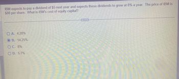 IBM expects to pay a dividend of $5 next year and expects these dividends to grow at 8% a year. The price of IBM is
$80 per share. What is IBM's cost of equity capital?
OA. 4.28%
OB. 14.25%
O C. 8%
OD. 5.7%
www.
