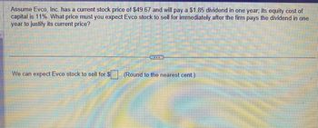 Assume Evco, Inc. has a current stock price of $49.67 and will pay a $1.85 dividend in one year; its equity cost of capital is 11%. What price must you expect Evco stock to sell for immediately after the firm pays the dividend in one year to justify its current price?

We can expect Evco stock to sell for $ [_____] (Round to the nearest cent)