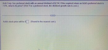 **Calculating the Price of Preferred Stock**

Achi Corp. has preferred stock with an annual dividend of $2.94. If the required return on Achi's preferred stock is 7.6%, what is its price? *(Hint: For a preferred stock, the dividend growth rate is zero.)*

---

Achi's stock price will be $[ ] (Round to the nearest cent.)

**Explanation:**

To find the price of preferred stock, you can use the formula:

\[ 
\text{Price} = \frac{\text{Dividend}}{\text{Required Return}}
\]

In this case, the dividend is $2.94, and the required return is 7.6% (or 0.076 when expressed as a decimal). 

Substitute these values into the formula to calculate the price.