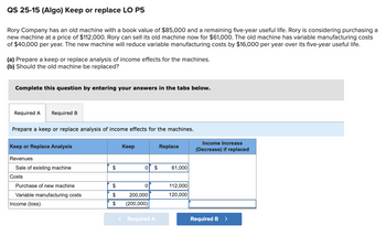 QS 25-15 (Algo) Keep or replace LO P5
Rory Company has an old machine with a book value of $85,000 and a remaining five-year useful life. Rory is considering purchasing a
new machine at a price of $112,000. Rory can sell its old machine now for $61,000. The old machine has variable manufacturing costs
of $40,000 per year. The new machine will reduce variable manufacturing costs by $16,000 per year over its five-year useful life.
(a) Prepare a keep or replace analysis of income effects for the machines.
(b) Should the old machine be replaced?
Complete this question by entering your answers in the tabs below.
Required A
Required B
Prepare a keep or replace analysis of income effects for the machines.
Replace
Income Increase
(Decrease) if replaced
Keep or Replace Analysis
Keep
Revenues
Sale of existing machine
$
0 $
61,000
Costs
Purchase of new machine
$
0
Variable manufacturing costs
$
200,000
112,000
120,000
Income (loss)
$
(200,000)
< Required A
Required B >