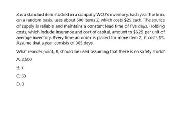 Z is a standard item stocked in a company WCU's inventory. Each year the firm,
on a random basis, uses about 500 items Z, which costs $25 each. The source
of supply is reliable and maintains a constant lead time of five days. Holding
costs, which include insurance and cost of capital, amount to $6.25 per unit of
average inventory. Every time an order is placed for more item Z, it costs $3.
Assume that a year consists of 365 days.
What reorder point, R, should be used assuming that there is no safety stock?
A. 2,500
B. 7
C. 63
D. 3