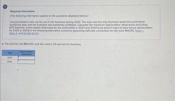 Required information
[The following information applies to the questions displayed below.)
Lina purchased a new car for use in her business during 2023. The auto was the only business asset she purchased
during the year, and her business was extremely profitable. Calculate her maximum depreciation deductions (including
$179 expense unless stated otherwise) for the automobile in 2023 and 2024 (Lina doesn't want to take bonus depreciation
for 2023 or 2024) in the following alternative scenarios (assuming half-year convention for all): (Use MACRS Table 1,
Table 2, and Exhibit 10-10.)
e. The vehicle cost $80,000, and she used it 20 percent for business.
Year
2023
2024
Depreciation
deduction