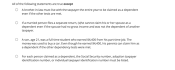 All of the following statements are true except
A brother-in-law must live with the taxpayer the entire year to be claimed as a dependent
even if the other tests are met.
If a married person files a separate return, (s)he cannot claim his or her spouse as a
dependent even if the spouse had no gross income and was not the dependent of another
taxpayer.
A son, age 21, was a full-time student who earned $4,400 from his part-time job. The
money was used to buy a car. Even though he earned $4,400, his parents can claim him as
a dependent if the other dependency tests were met.
For each person claimed as a dependent, the Social Security number, adoption taxpayer
identification number, or individual taxpayer identification number must be listed.