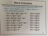 More Examples
For each of the following pairs of functions, either f(n) is
O(g(n)), f(n) is (g(n)), or f(n) = 0(g(n)). Determine
which relationship is correct.
%3D
- f(n) = log n2; g(n) = log n + 5
f(n) = n; g(n) = log n?
- f(n) = log log n: g(n) = log n
- f(n) = n; g(n) = log? n
- f(n) = n log n + n; g(n) = log n
-f(n) = 10; g(n) = log 10
f(n) = 2n: g(n) = 10n2
- f(n) = 2"; g(n) = 3"
f(n) = © (g(n))
f(n) = 2(g(n))
f(n) = O(g(n))
f(n) = 2(g(n))
f(n) = 2(g(n))
f(n) = ©(g(n))
f(n) = 2(g(n))
f(n) = O(g(n))
%3D
%3D
%3D
%3D
%3D
%3D
%3D
%3D
%3D
%3D
%3D
%3D
%3D
32
