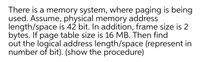 There is a memory system, where paging is being
used. Assume, physical memory address
length/space is 42 bit. In addition, frame size is 2
bytes. If page table size is 16 MB. Then find
out the logical address length/space (represent in
number of bit). (show the procedure)
