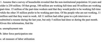 1. Assume that a survey of households revealed that the non-institutional population 16 years and
older is 250 million. Of that group, 100 million are working full-time and 50 million are working
part-time. 15 million of the part-time workers said that they would prefer to be working full-time
while the other 35 million prefer to be working part-time. Of the people who are not working, 11
million said that they want to work. All 11 million had either gone to a job interview or
submitted a resume during the last year, but only 5 million had done so during the past month.
Given this information, find the
a. unemployment rate
b. labor force participation rate
c. u6 measure of labor utilization