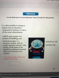 References
Use the References to access important values if needed for this question.
It is often possible to change a
hydrate into an anhydrous
compound by heating it to drive
off the water (dehydration).
A 45.21 gram sample of a
hydrate of Ca(NO3)2 was
heated thoroughly in a
porcelain crucible, until its
weight remained constant. After
heating, 31.41 grams of the
anhydrous compound remained.
What is the formula of the
anhydrous salt
!--hydrated salt
hydrate?
Use a period instead of a dot in the
formula of the hydrate.
ations with Hydrates: This is group attempt 1 of 5
