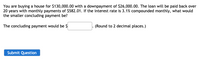You are buying a house for $130,000.00 with a downpayment of $26,000.00. The loan will be paid back over
20 years with monthly payments of $582.01. If the interest rate is 3.1% compounded monthly, what would
the smaller concluding payment be?
The concluding payment would be $
(Round to 2 decimal places.)
Submit Question
