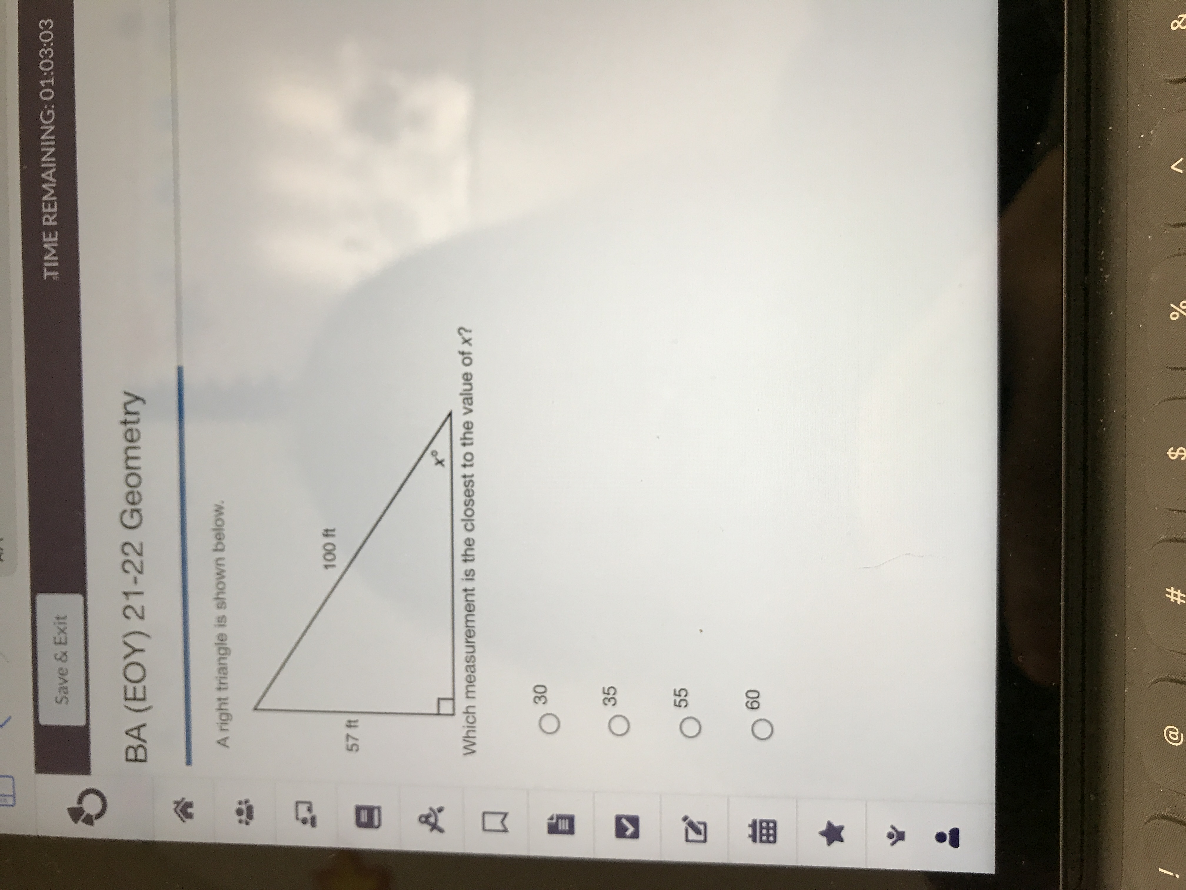 %24
%23
30
TIME REMAINING: 01:03:03
Save & Exit
BA (EOY) 21-22 Geometry
A right triangle is shown below.
57 ft
ot
Which measurement is the closest to the value of x?
35
55
Og O
09
i
