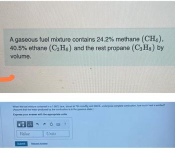 A gaseous fuel mixture contains 24.2% methane (CH4),
40.5% ethane (C₂H6) and the rest propane (C3H8) by
volume.
When the fuel mixture contained in a 1.56 L tank, stored at 754 mmHg and 298 K, undergoes complete combustion, how much heat is emitted?
(Assume that the water produced by the combustion is in the gaseous state.)
Express your answer with the appropriate units.
μÅ
Value
Submit
Units
Request Answer
?