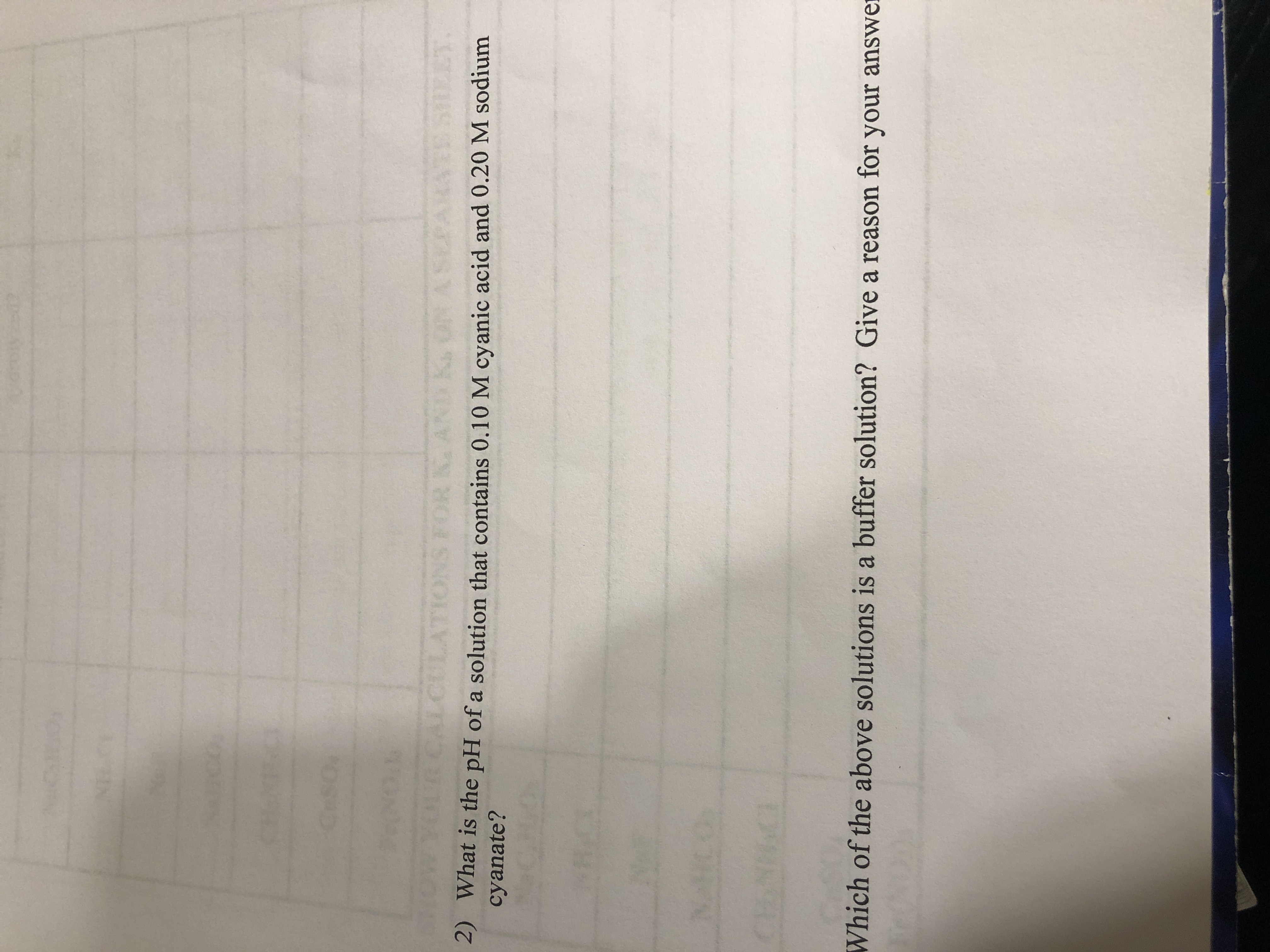 CeS0
SHOW
CAL
ATIONS FOR
Ki
2) What is the pH of a solution that contains 0.10 M cyanic acid and 0.20 M sodium
cyanate?
Which of the above solutions is a buffer solution? Give a reason for your answer
