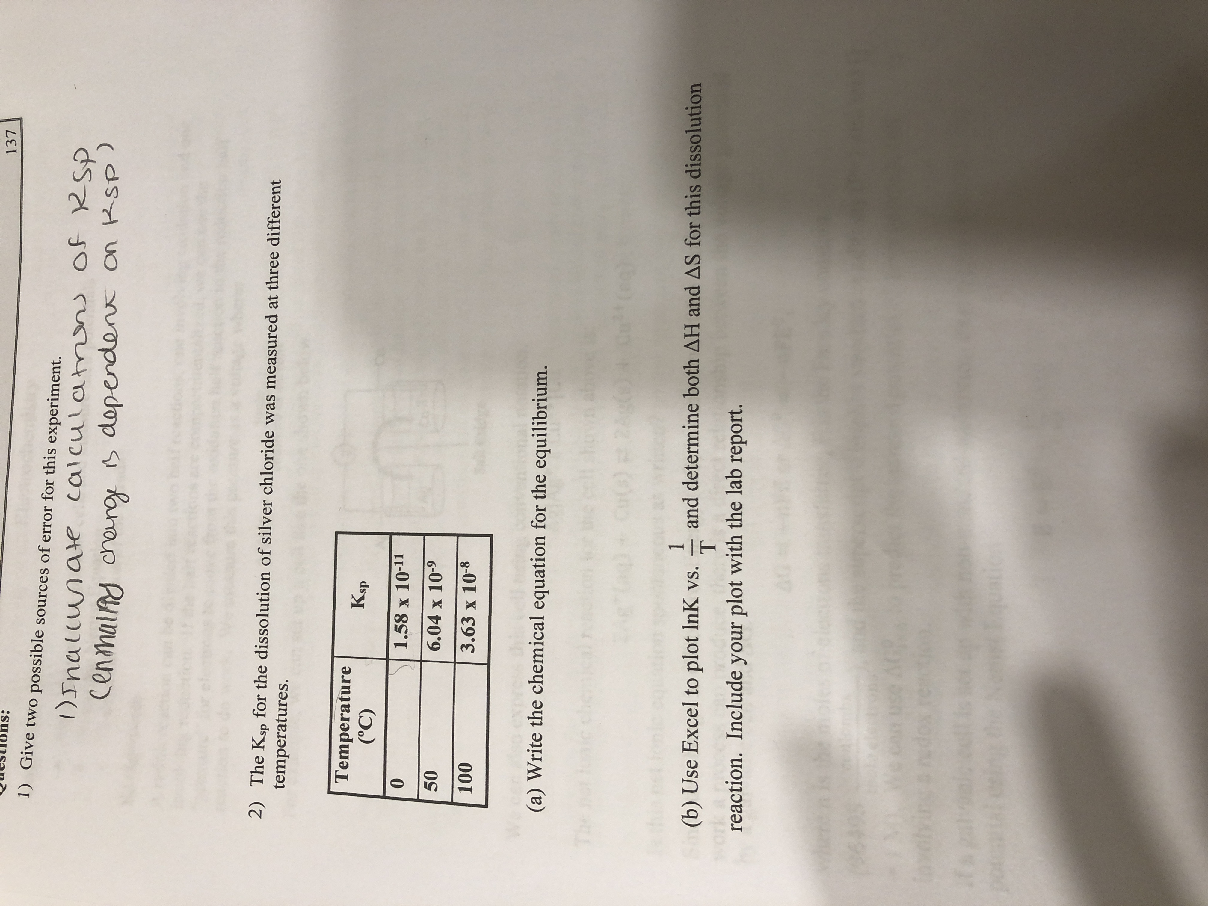 137
1) Give two possible sources of error for this experiment.
)Inallunate calculatmns of RSP
CenmalAy cheng B dependent on RSp)
2) The Ksp for the dissolution of silver chloride was measured at three different
temperatures.
Temperature
(°C)
Ksp
1.58 x 10-11
50
6.04 x 10-9
100
3.63 x 10-8
(a) Write the chemical equation for the equilibrium.
che
1
and determine both AH and AS for this dissolution
(b) Use Excel to plot InK vs.
reaction. Include your plot with the lab report.
when
