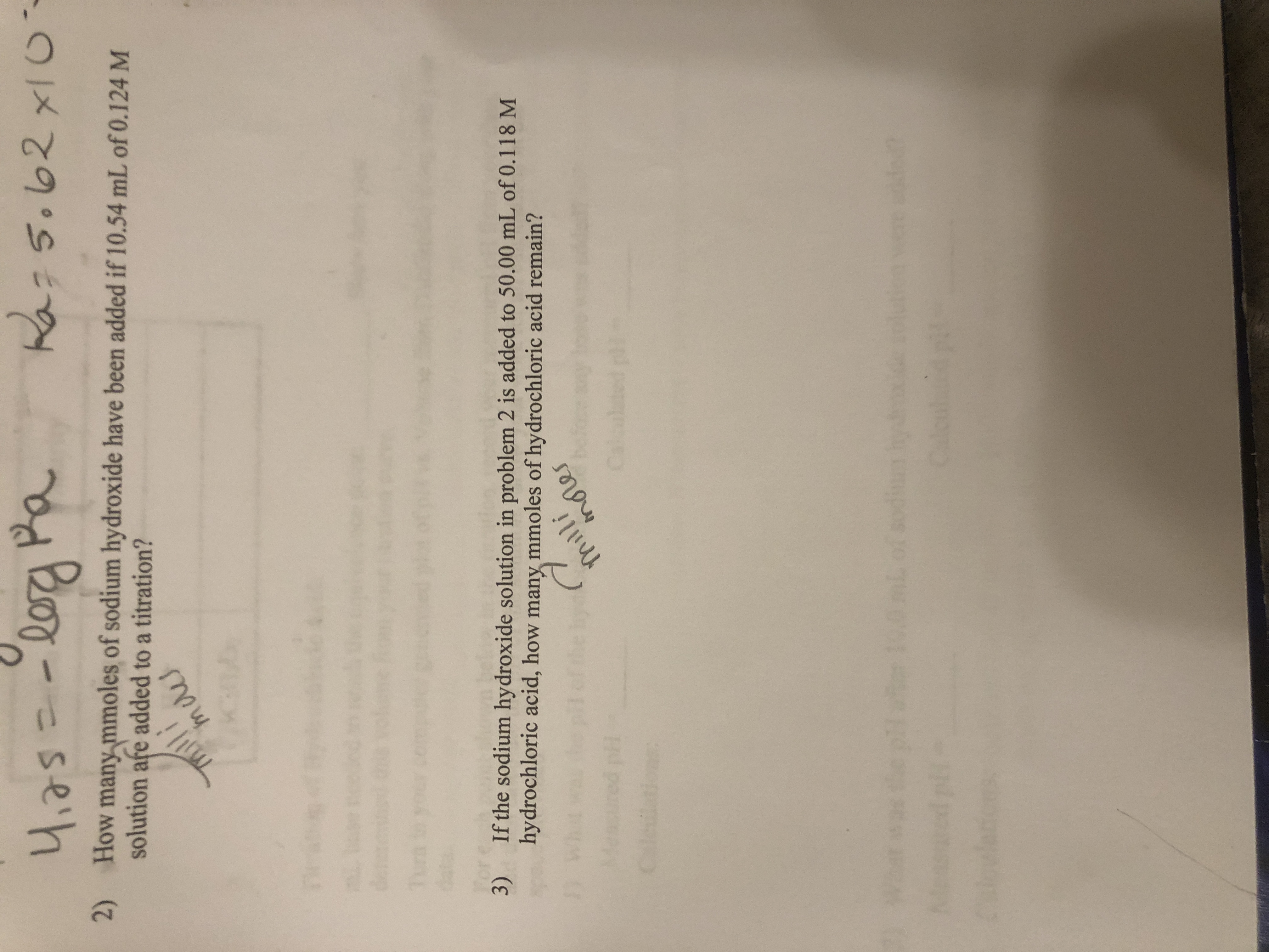 4,25=-l0a Pa
4,75=
Ra:5.62xI0
2) How many mmoles of sodium hydroxide have been added if 10.54 mL of 0.124 M
solution afe added to a titration?
maes
des
Tun
3) If the sodium hydroxide solution in problem 2 is added to 50.00 mL of 0.118 M
hydrochloric acid, how many mmoles of hydrochloric acid remain?
milli
mores
Caleiions:
plae 100mLof sodiu hy
were de
Caleul
