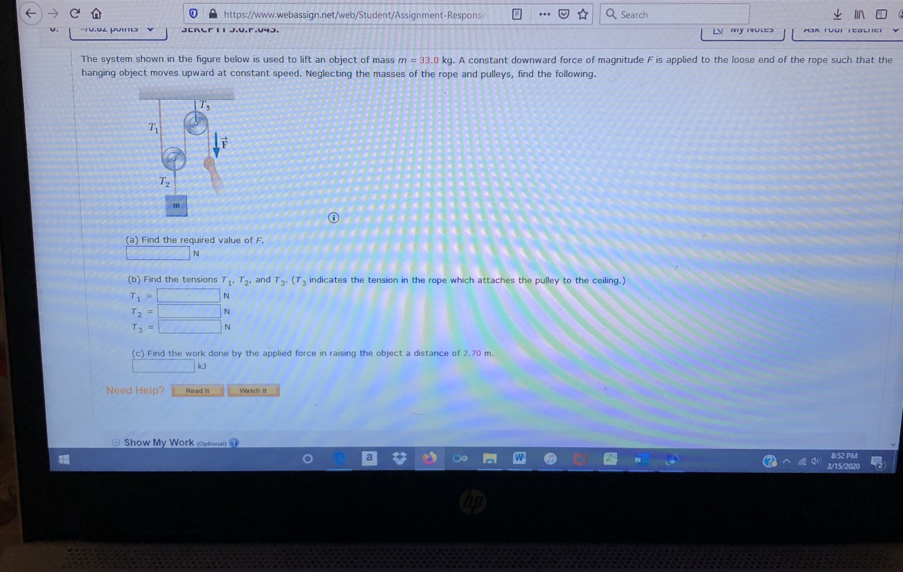 https://www.webassign.net/web/Student/Assignment-Response
Q Search
...
70.02 poIILS
JERC TI J.0.r.v45.
LV IVy IVULCS
ASK TOUI TtaciCT
The system shown in the figure below is used to lift an object of mass m = 33.0 kg. A constant downward force of magnitude F is applied to the loose end of the rope such that the
hanging object moves upward at constant speed. Neglecting the masses of the rope and pulleys, find the following.
|Ts
T1
T2
(a) Find the required value of F.
(b) Find the tensions T1, T2, and T3. (T3 indicates the tension in the rope which attaches the pulley to the ceiling.)
T2
Тз
N.
%3D
(c) Find the work done by the applied force in raising the object a distance of 2.70 m.
kJ
Need Help?
Watch It
Read It
Show My Work (Optional)
a
8:52 PM
3/15/2020
