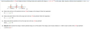 Given two particles with Q = 2.90-μC charges as shown in the figure below and a particle with charge q = 1.32 x 10-18 C at the origin. (Note: Assume a reference level of potential V = 0 at r = ∞.)
x= -0.800 m
y
q
O
0 x = 0.800 m
x
Q
(a) What is the net force (in N) exerted by the two 2.90-µC charges on the charge q? (Enter the magnitude.)
0
✓N
(b) What is the electric field (in N/C) at the origin due to the two 2.90-μC particles? (Enter the magnitude.)
0
✔ N/C
(c) What is the electrical potential (in kV) at the origin due to the two 2.90-μC particles?
65.25
kV
(d) What If? What would be the change in electric potential energy (in J) of the system if the charge q were moved a distance d = 0.400 m closer to either of the 2.90-μC particles?
1.14-10-13 X J