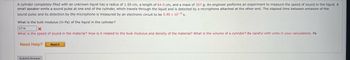 A cylinder completely filled with an unknown liquid has a radius of 1.50 cm, a length of 64.0 cm, and a mass of 357 g. An engineer performs an experiment to measure the speed of sound in the liquid. A
small speaker emits a sound pulse at one end of the cylinder, which travels through the liquid and is detected by a microphone attached at the other end. The elapsed time between emission of the
sound pulse and its detection by the microphone is measured by an electronic circuit to be 5.90 x 10-4 s.
What the bulk modulus (in Pa) of the liquid in the cylinder?
3714
x
What is the speed of sound in the material? How is it related to the bulk modulus and density of the material? What is the volume of a cylinder? Be careful with units in your calculations. Pa
Need Help?
Read It
Submit Answer