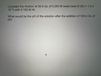 Consider the titration of 30.0 mL of 0.263 M weak base B (Kb = 1.3 x
1010) with 0.150 M HI.
What would be the pH of the solution after the addition of 100.0 mL of
HI?
