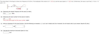 The string shown in the figure is driven at a frequency of 5.00 Hz. The amplitude of the motion is A = 14.0 cm, and the wave speed is v= 18.0 m/s. Furthermore, the wave is such that y = 0 at x = 0
and t = 0.
(a) Determine the angular frequency for this wave (in rad/s).
31.4
rad/s
(b) Determine the wave number for this wave (in rad/m).
3.6
This is the wave length not the wave number. rad/m
(c) Write an expression for the wave function. (Use the following as necessary: t, x. Let x be in meters and t be in seconds. Do not include units in your answer. Assume SI units.)
y =
sin
(d) Calculate the maximum transverse speed (in m/s).
m/s