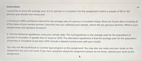 Instructions:
I would like to know the average year of U.S. pennies in circulation. For this assignment collect a sample of 50 to 150
pennies (you decide how many) and:
I. Construct a 99% confidence interval for the average year of a penny in circulation today. Show all of your data including all
of the dates of your sample pennies. Describe how you collected your sample, where did you get your pennies. What is your
sample mean and standard deviation?
II. Test the following hypotheses using your sample data. The null hypothesis is: the average year for the population of
pennies in circulation is greater than or equal to 2013. The alternative hypothesis is that the average year for the population
of pennies in circulation is less than 2013. Include a labeled normal curve with your results.
You may use Microsoft Excel or a similar type program on this assignment. You may also use notes and your book on this
assignment. Do your own work. If you have questions about this assignment please let me know. Upload your work to this
assignment.
