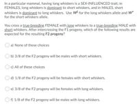 In a particular mammal, having long whiskers is a SEX-INFLUENCED trait; in
FEMALES, long whiskers is dominant to short whiskers, and in MALES, short
whiskers is dominant to long whiskers. Use W for the long whiskers allele and W*
for the short whiskers allele.
You cross a true-breeding FEMALE with long whiskers to a true-breeding MALE with
short whiskers. After intercrossing the F1 progeny, which of the following results are
expected for the resulting F2 progeny?
a) None of these choices
b) 3/8 of the F2 progeny will be males with short whiskers.
c) All of these choices
d) 1/8 of the F2 progeny will be females with short whiskers.
e) 3/8 of the F2 progeny will be females with long whiskers.
O f) 1/8 of the F2 progeny will be males with long whiskers.
