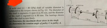 A solid steel [G= 80 GPa] shaft of variable diameter is
subjected to the torques shown in Fig. Q3. The diameter of
the shaft in segments (1) and (3) is 50 mm, and the diameter
of the shaft in segment (2) is 80 mm. The bearings shown
allow the shaft to turn freely.
(a) Determine the maximum shear stress in the shaft.
(b) Determine the rotation angle of pulley C to pulley A.
(25 ptc
1,200 N-m
4,500 N-m
CG
0.70 m
B
(2)
1.80 m
2,800 N-m
t
(3)
500
0.70 m