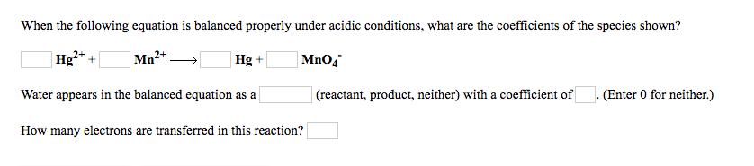 When the following equation is balanced properly under acidic conditions, what are the coefficients of the species shown?
Hg2+ +
Mn2+
Hg +
MnO,
Water appears in the balanced equation as a
|(reactant, product, neither) with a coefficient of
(Enter 0 for neither.)
How many electrons are transferred in this reaction?
