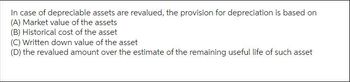 In case of depreciable assets are revalued, the provision for depreciation is based on
(A) Market value of the assets
(B) Historical cost of the asset
(C) Written down value of the asset
(D) the revalued amount over the estimate of the remaining useful life of such asset