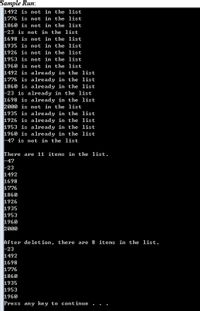 Sample Run:
1492 is not in the list
1776 is not in the list
1860 is not in the list
23 is not in the list
1698 is not in the list
1935 is not in the list
1926 is not in the list
1953 is not in the list
1960 is not in the list
1492 is already in the list
1776 is already in the list
1860 is already in the list
-23 is already in the list
1698 is already in the list
2000 is not in the list
1935 is already in the list
1926 is already in the list
1953 is already in the list
1960 is already in the list
47 is not in the list
There are 11 items in the list.
F47
-23
1492
1698
1776
1860
1926
1935
1953
1960
2000
After deletion, there are 8 items in the list.
23
1492
1698
1776
1860
1935
1953
1960
Press any ke y to continue
