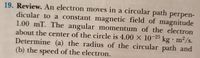 19. Review. An electron moves in a circular path perpen-
dicular to a constant magnetic field of magnitude
1.00 mT. The angular momentum of the electron
about the center of the circle is 4.00 × 10-25 kg•m²/s.
· m2/s.
Determine (a) the radius of the circular path and
(b) the speed of the electron.
