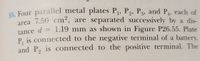 E5 Four parallel metal plates Pj, P2, P3, and P4, each of
area 7.50 cm², are separated successively by a dis-
tance d = 1.19 mm as shown in Figure P26.55. Plate
P, is connected to the negative terminal of a battery,
and P, is connected to the positive terminal. The
2
