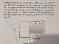 battery maintains a potential difference of 12.0 V.
(a) If P is connected to the negative terminal, what
is the capacitance of the three-plate system P,P,P3?
(b) What is the charge on P,? (c) If P, is now connected
to the positive terminal, what is the capacitance of
the four-plate system P,P,P,P,? (d) What is the charge
on P?
4
21 31 4
P
1
P2 | P3
12.0 V
|
Figure P26.55
4)
