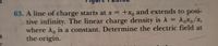 63. A line of charge starts at x = +xo and extends to posi-
tive infinity. The linear charge density is A = A6x0/x,
where A, is a constant. Determine the electric field at
the origin.
