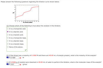 Please answer the following questions regarding the titration curve shown below.
14
12
10
8
PH
4
2
о
°
5 10 15 20 25 30 35 40 45 50 55 60
mL titrant added
(a) Choose which of the following is true about the analyte in this titration.
It is a monoprotic acid.
It is a diprotic acid.
It is a triprotic acid.
It is a monoprotic base.
It is a diprotic base.
It is a triprotic base.
None of the above.
(b) If the titrant has a molarity of 0.1500 M and there are 40.00 mL of analyte present, what is the molarity of the analyte?
0.1500
X M
4.0
(c) If 0.5256 g of analyte were dissolved in 40.00 mL of water to perform this titration, what is the molecular mass of the analyte?
1577
4.0
×
g/mol