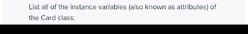 **Card Class Attributes**

**Prompt**: List all of the instance variables (also known as attributes) of the Card class.

---

This text is a prompt indicating that students should identify and list the attributes associated with a "Card" class. In object-oriented programming, a class can have multiple attributes that define the characteristics or data it maintains. Students might expect typical attributes like:

- **Suit**: Represents the suit of the card (e.g., hearts, diamonds).
- **Rank**: Represents the rank or value of the card (e.g., ace, king).
- **Color**: Optional attribute indicating card color (e.g., red, black).

Students are expected to recognize and list these based on either a provided class definition or their understanding of card-related programming concepts.